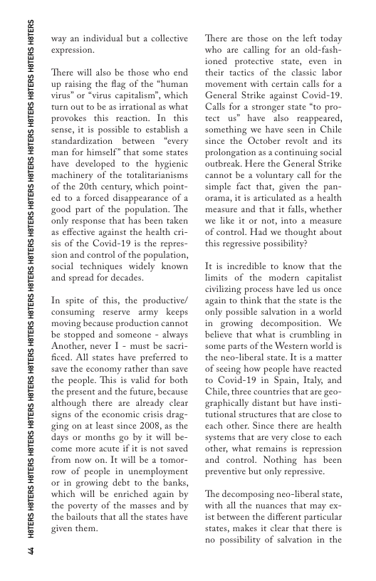 4 HETERS HETERS HBTERS HETERS HGTERS HETERS HETERS HETERS HGTERS HETERS HETERS HETERS HGTERS HETERS HGTERS HETERS HGTERS HTERS HBTERS  way an individual but a collective expression.  There will also be those who end up raising the flag of the “human virus” or *virus capitalism?, which turn out to be as irrational as what provokes this reaction. In_this sense, it s possible to establish a standardization _between “every man for himself” that some states have developed to the hygienic machinery of the totalitarianisms of the 20th century, which point- ed to a forced disappearance of 2 good part of the population. The only response that has been taken as effective against the health cri- sis of the Covid-19 is the repres- sion and control of the population, social techniques widely known and spread for decades.  In spite of this, the productive/ consuming reserve army keeps moving because production cannot be stopped and someone - always Another, never I - must be sacri- ficed. Al states have preferred to save the economy rather than save the people. This is valid for both the present and the future, because although there are already clear signs of the economic erisis drag- ging on at least since 2008, as the days or months go by it will be- come more acute if it is not saved from now on. It will be a tomor- row of people in unemployment or in growing debt to the banks, which will be enriched again by the poverty of the masses and by the bailouts that all the states have given them.  There are those on the left today who are calling for an old-fash- ioned protective state, even in their tactics of the classic labor movement with certain calls for a General Strike against Covid-19. Calls for a stronger state “to pro- tect us” have also reappeared, something we have seen in Chile since the October revolt and its prolongation as a continuing social outbreak. Here the General Strike cannot be a voluntary call for the simple fact that, given the pan- orama, it is articulated as a health measure and that it falls, whether we like it or not, into a measure of control. Had we thought about this regressive possibility?  Tt is incredible to know that the limits of the modern capitalist civilizing process have led us once again to think that the state is the only possible salvation in a world in growing decomposition. We believe that what is crumbling in some parts of the Western world is the neo-liberal state. It is a matter of seeing how people have reacted to Covid-19 in Spain, Italy, and Chile, three countries that are geo- graphically distant but have insti- tutional structures that are close to each other. Since there are health systems that are very close to each other, what remains s repression and control. Nothing has been preventive but only repressive.  The decomposing neo-liberal state, with all the nuances that may ex- ist between the different particular states, makes it clear that there is no possibility of salvation in the 